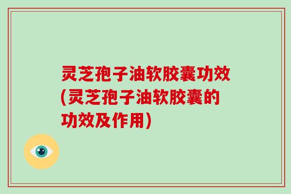 灵芝孢子油软胶囊功效(灵芝孢子油软胶囊的功效及作用)