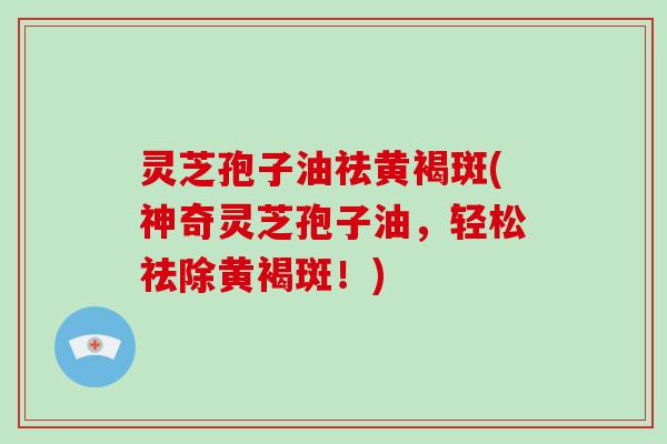 灵芝孢子油祛黄褐斑(神奇灵芝孢子油，轻松祛除黄褐斑！)