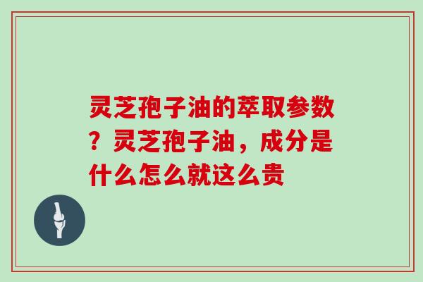灵芝孢子油的萃取参数？灵芝孢子油，成分是什么怎么就这么贵