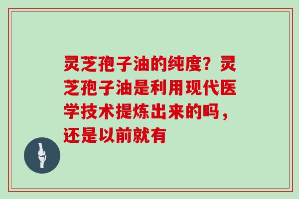 灵芝孢子油的纯度？灵芝孢子油是利用现代医学技术提炼出来的吗，还是以前就有