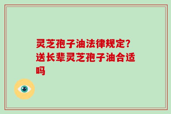 灵芝孢子油法律规定?送长辈灵芝孢子油合适吗-第1张图片-灵芝大师 灵芝孢子油法律规定?送长辈灵芝孢子油合适吗-第1张图片-灵芝大师
