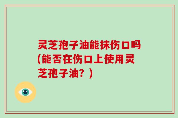 灵芝孢子油能抹伤口吗(能否在伤口上使用灵芝孢子油？)