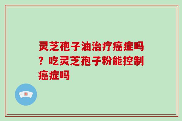 灵芝孢子油治疗癌症吗？吃灵芝孢子粉能控制癌症吗