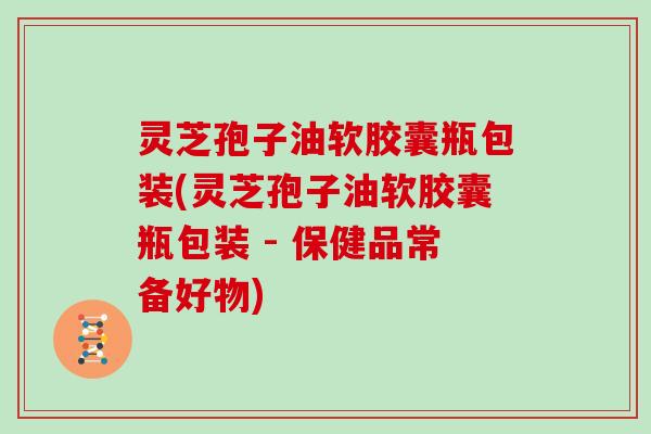 灵芝孢子油软胶囊瓶包装(灵芝孢子油软胶囊瓶包装 - 保健品常备好物)