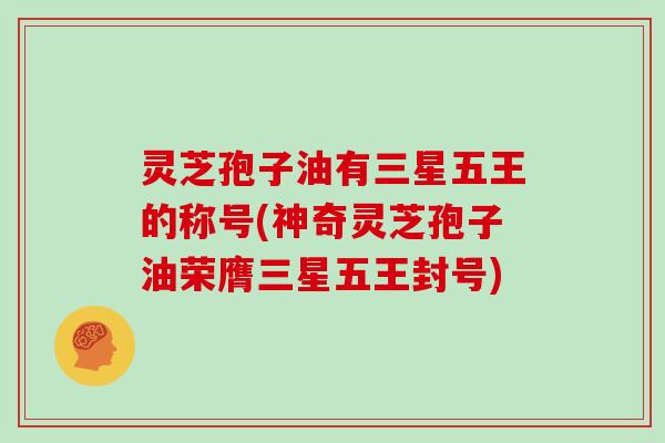 灵芝孢子油有三星五王的称号(神奇灵芝孢子油荣膺三星五王封号)