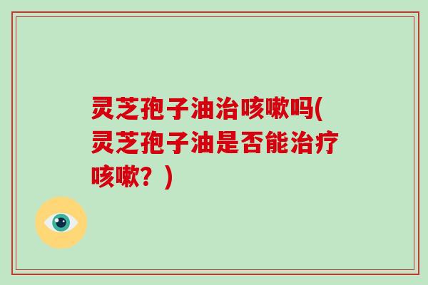 灵芝孢子油治咳嗽吗(灵芝孢子油是否能治疗咳嗽？)