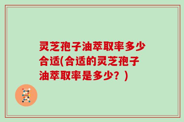 灵芝孢子油萃取率多少合适(合适的灵芝孢子油萃取率是多少？)
