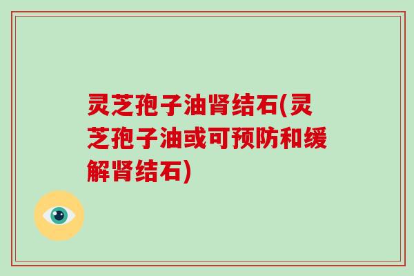灵芝孢子油肾结石(灵芝孢子油或可预防和缓解肾结石)
