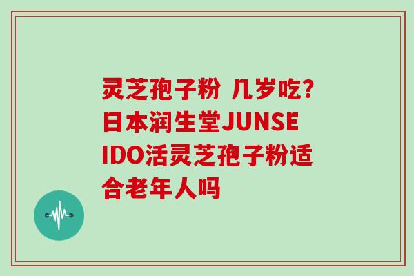 灵芝孢子粉 几岁吃？日本润生堂JUNSEIDO活灵芝孢子粉适合老年人吗