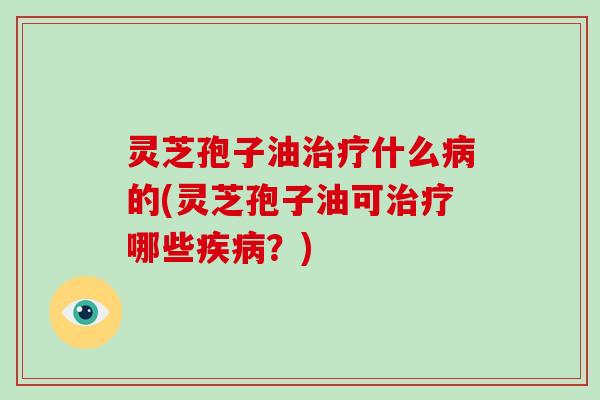灵芝孢子油治疗什么病的(灵芝孢子油可治疗哪些疾病？)