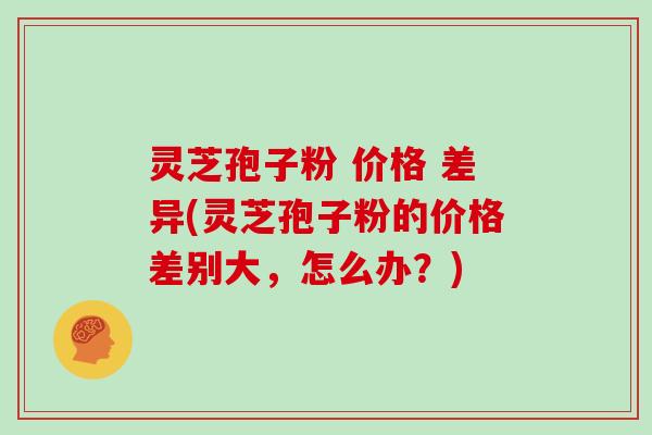 灵芝孢子粉 价格 差异(灵芝孢子粉的价格差别大，怎么办？)