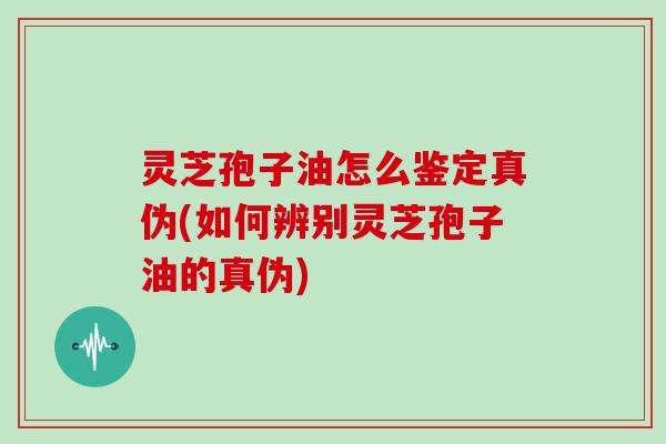灵芝孢子油怎么鉴定真伪(如何辨别灵芝孢子油的真伪)