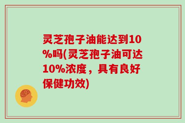 灵芝孢子油能达到10%吗(灵芝孢子油可达10%浓度，具有良好保健功效)