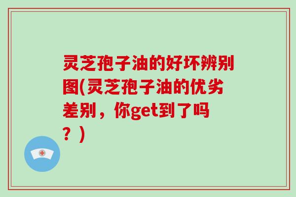 灵芝孢子油的好坏辨别图(灵芝孢子油的优劣差别，你get到了吗？)