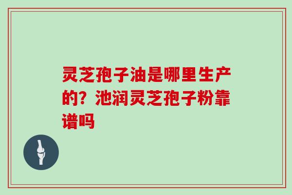 灵芝孢子油是哪里生产的？池润灵芝孢子粉靠谱吗