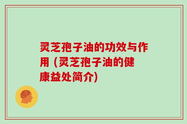灵芝孢子油的功效与作用 (灵芝孢子油的健康益处简介)