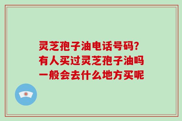 灵芝孢子油电话号码？有人买过灵芝孢子油吗一般会去什么地方买呢