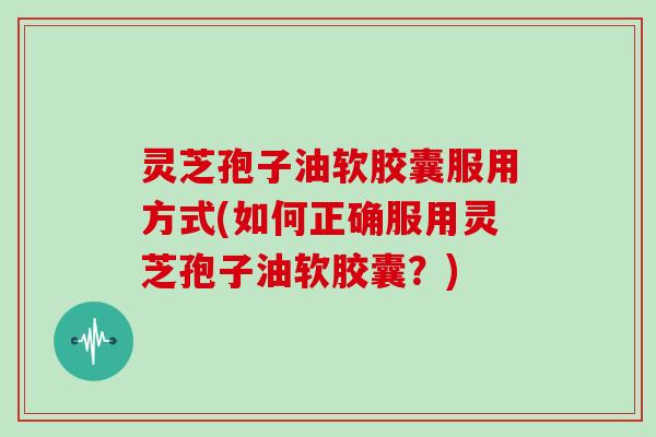 灵芝孢子油软胶囊服用方式(如何正确服用灵芝孢子油软胶囊？)