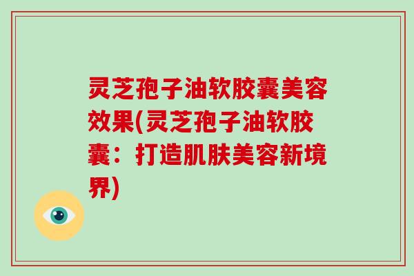灵芝孢子油软胶囊美容效果(灵芝孢子油软胶囊:打造肌肤美容新境界)-第1张图片-灵芝大师 灵芝孢子油软胶囊美容效果(灵芝孢子油软胶囊:打造肌肤美容新境界)-第1张图片-灵芝大师