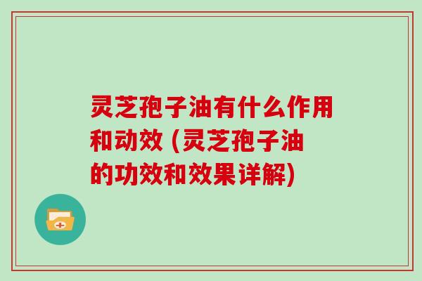 灵芝孢子油有什么作用和动效 (灵芝孢子油的功效和效果详解)