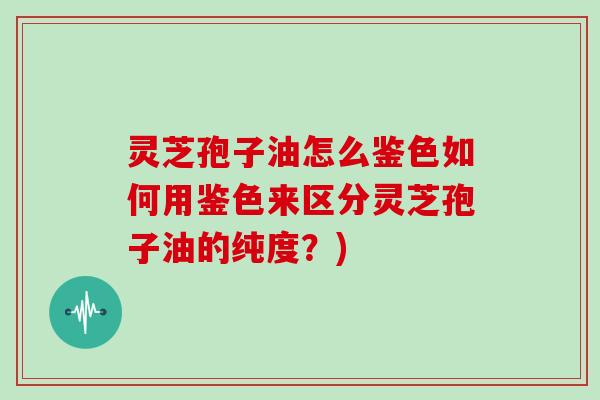 灵芝孢子油怎么鉴色如何用鉴色来区分灵芝孢子油的纯度？)