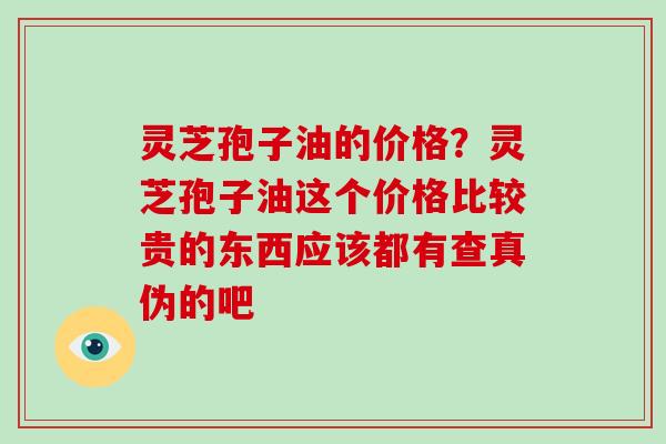 灵芝孢子油的价格？灵芝孢子油这个价格比较贵的东西应该都有查真伪的吧
