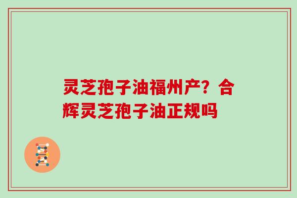灵芝孢子油福州产？合辉灵芝孢子油正规吗