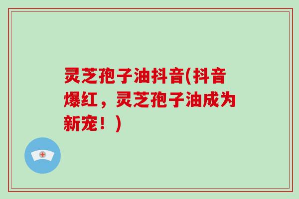 灵芝孢子油抖音(抖音爆红，灵芝孢子油成为新宠！)