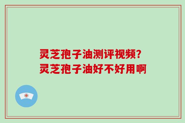 灵芝孢子油测评视频？灵芝孢子油好不好用啊