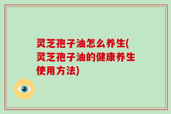 灵芝孢子油怎么养生(灵芝孢子油的健康养生使用方法)