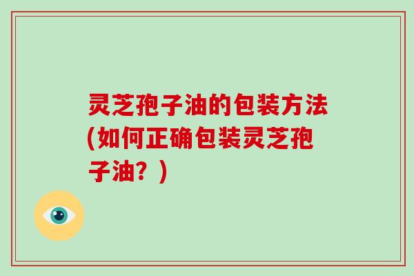 灵芝孢子油的包装方法(如何正确包装灵芝孢子油？)