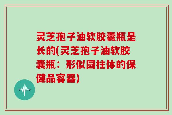 灵芝孢子油软胶囊瓶是长的(灵芝孢子油软胶囊瓶：形似圆柱体的保健品容器)