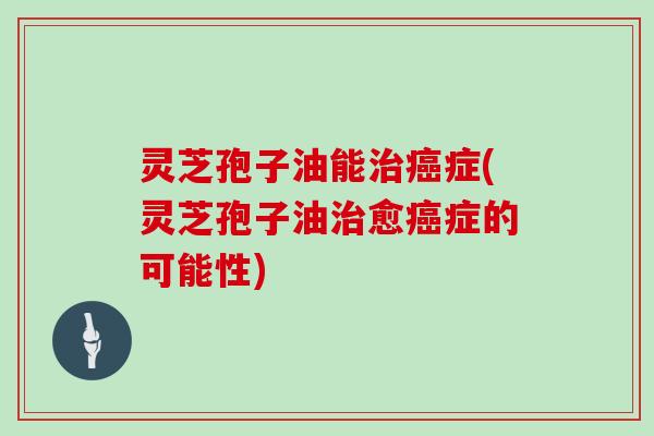 灵芝孢子油能治癌症(灵芝孢子油治愈癌症的可能性)