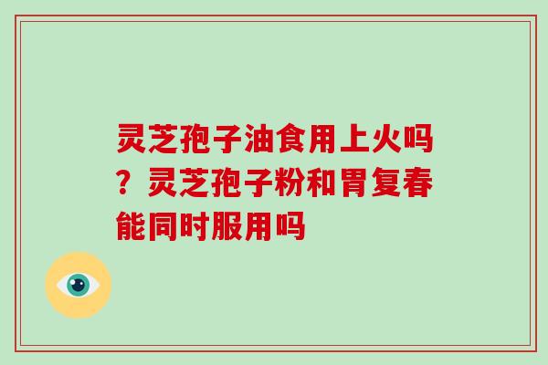 灵芝孢子油食用上火吗？灵芝孢子粉和胃复春能同时服用吗