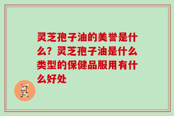 灵芝孢子油的美誉是什么？灵芝孢子油是什么类型的保健品服用有什么好处