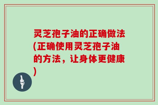 灵芝孢子油的正确做法(正确使用灵芝孢子油的方法，让身体更健康)