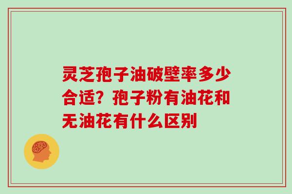 灵芝孢子油破壁率多少合适？孢子粉有油花和无油花有什么区别