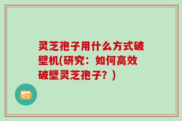 灵芝孢子用什么方式破壁机(研究：如何高效破壁灵芝孢子？)