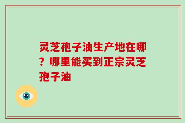 灵芝孢子油生产地在哪？哪里能买到正宗灵芝孢子油
