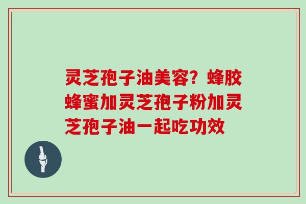 灵芝孢子油美容？蜂胶蜂蜜加灵芝孢子粉加灵芝孢子油一起吃功效