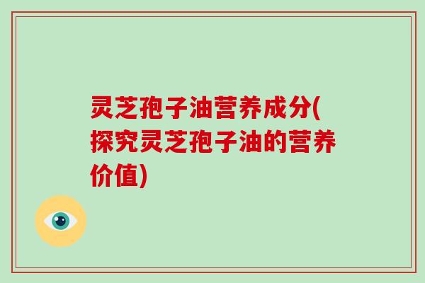灵芝孢子油营养成分(探究灵芝孢子油的营养价值)