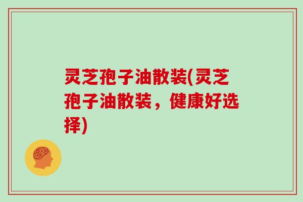 灵芝孢子油散装(灵芝孢子油散装，健康好选择)