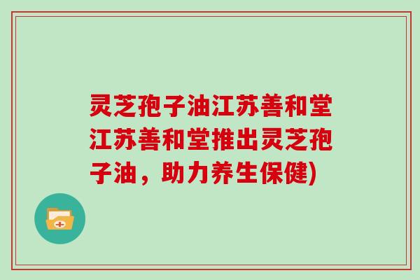 灵芝孢子油江苏善和堂江苏善和堂推出灵芝孢子油，助力养生保健)