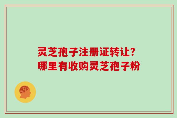 灵芝孢子注册证转让？哪里有收购灵芝孢子粉