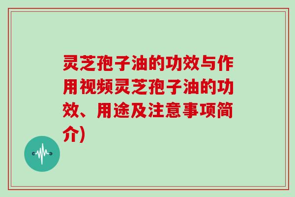 灵芝孢子油的功效与作用视频灵芝孢子油的功效、用途及注意事项简介)
