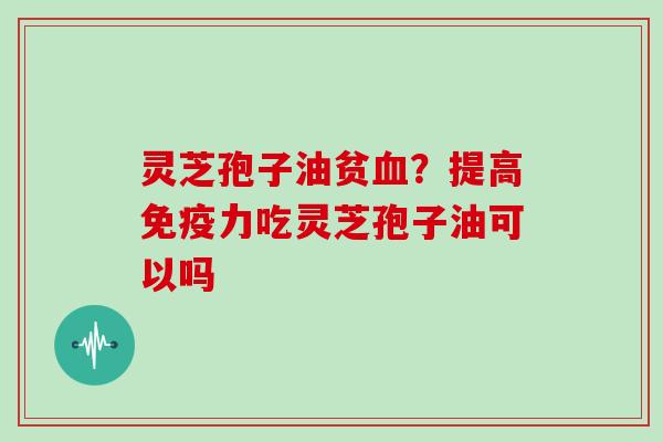 灵芝孢子油贫血？提高免疫力吃灵芝孢子油可以吗