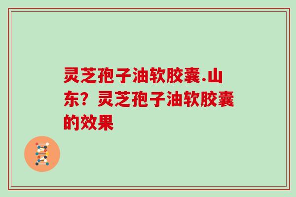 灵芝孢子油软胶囊.山东？灵芝孢子油软胶囊的效果-第1张图片-灵芝大师