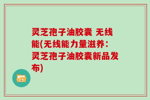 灵芝孢子油胶囊 无线能(无线能力量滋养：灵芝孢子油胶囊新品发布)