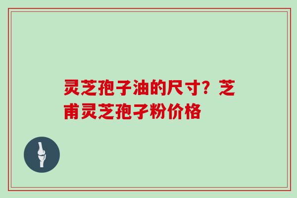 灵芝孢子油的尺寸？芝甫灵芝孢孑粉价格