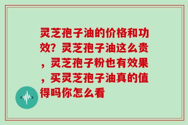 灵芝孢子油的价格和功效？灵芝孢子油这么贵，灵芝孢子粉也有效果，买灵芝孢子油真的值得吗你怎么看